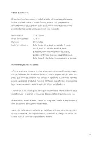 Visitas a profissões
Objectivos: facultar a jovens em idade escolar informação apelativa que
facilite a reflexão sobre possíveis futuros profissionais; proporcionar o
contacto directo de jovens em idade escolar com contextos de trabalho
permitindo-lhes que se familiarizem com esta realidade.
Destinatários: 		 13 a 15 anos
Nº de participantes: 	 12 a 15
Duração: 		 60 minutos
Materiais utilizados: 	 ficha de planificação da actividade, ficha de 	
			 inscrição na actividade, autorização de
			 participação do encarregado de educação, 		
			 guião de entrevista a aplicar aos profissionais,
			 ficha da profissão, ficha de avaliação da actividade.
Implementação passo-a-passo:
- Contacta-se uma empresa em que se possam encontrar diferentes catego-
rias profissionais destacando-se junto da pessoa responsável por essa em-
presa que o que se pretende não é mostrar o produto ou produtos nem tão
pouco o processo produtivo mas sim conhecer as profissões aí existentes
bem como o percurso escolar e profissional dos trabalhadores.
- Abrem-se as inscrições para participar na actividade informando dos seus
objectivos, dos requisitos necessários, das condições de participação, etc.
- Recolhe-se a autorização escrita dos encarregados de educação para que os
seus educandos participem na actividade.
- Antes da visita à empresa (pode ser meia hora antes do início da mesma) o
dinamizador reúne com os participantes para clarificar os objectivos da activi-
dade e explicar como se vai processar a mesma.
45
 