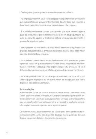 - É entregue ao grupo o guião da entrevista que vai ser utilizado.
- Na empresa percorrem-se as várias secções ou departamentos procurando
que cada profissional (previamente informado da actividade que estamos a
dinamizar) responda às questões que os participantes lhe colocam.
- É acordado previamente com os participantes que estes devem seguir o
guião de entrevista só podendo ser quebrada a ordem das perguntas se du-
rante a entrevista alguém se lembrar de colocar uma questão pertinente e
que não faça parte do guião.
- Se for possível, no final da visita e ainda dentro da empresa, organiza-se um
grupo de discussão sobre as principais impressões da visita e que pode incluir
a pessoa de contacto na empresa.
- Já na sede do projecto ou na escola dividem-se os participantes em grupos
e pede-se a cada um que elabore uma ficha de profissão com base nas infor-
mações recolhidas. Cada grupo fica responsável por uma profissão. No caso
de haver algumas informações em falta o grupo pode pesquisar na internet.
- As fichas passarão a incluir um catálogo de profissões que pode ser publi-
cado na página do projecto ou em outros meios de divulgação e que ficará
disponível para possíveis consultas.
Recomendações:
Apesar de nos contactos com as empresas destacarmos claramente quais
são os objectivos desta actividade, há uma forte tendência para que os an-
fitriões descrevam sobretudo os seus produtos e serviços. O dinamizador tem
aqui um papel muito importante pois torna-se necessário focalizar a troca de
informações no assunto que nos levou àquela empresa.
Os visitantes nunca deverão ser mais de 15 sob pena de se perder muita in-
formação durante a visita pela dispersão do grupo e pela quebra de atenção
dos que estão mais distantes do epicentro da conversa.
46
 
