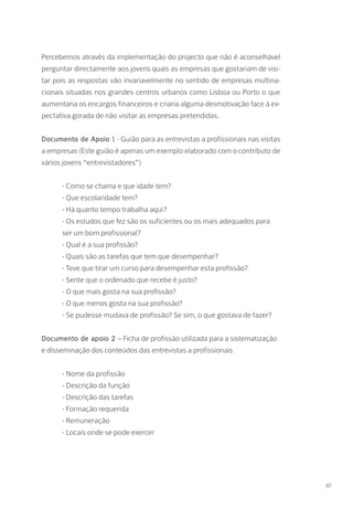 Percebemos através da implementação do projecto que não é aconselhável
perguntar directamente aos jovens quais as empresas que gostariam de visi-
tar pois as respostas vão invariavelmente no sentido de empresas multina-
cionais situadas nos grandes centros urbanos como Lisboa ou Porto o que
aumentaria os encargos financeiros e criaria alguma desmotivação face à ex-
pectativa gorada de não visitar as empresas pretendidas.
Documento de Apoio 1 - Guião para as entrevistas a profissionais nas visitas
a empresas (Este guião é apenas um exemplo elaborado com o contributo de
vários jovens “entrevistadores”)
- Como se chama e que idade tem?
- Que escolaridade tem?
- Há quanto tempo trabalha aqui?
- Os estudos que fez são os suficientes ou os mais adequados para
ser um bom profissional?
- Qual é a sua profissão?
- Quais são as tarefas que tem que desempenhar?
- Teve que tirar um curso para desempenhar esta profissão?
- Sente que o ordenado que recebe é justo?
- O que mais gosta na sua profissão?
- O que menos gosta na sua profissão?
- Se pudesse mudava de profissão? Se sim, o que gostava de fazer?
Documento de apoio 2 – Ficha de profissão utilizada para a sistematização
e disseminação dos conteúdos das entrevistas a profissionais
- Nome da profissão
- Descrição da função
- Descrição das tarefas
- Formação requerida
- Remuneração
- Locais onde se pode exercer
47
 