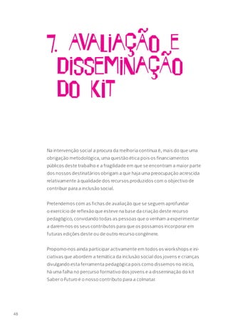 7. AvaliaçÃo e
DisseminaçÃo
do KIT
Na intervenção social a procura da melhoria contínua é, mais do que uma
obrigação metodológica, uma questão ética pois os financiamentos
públicos deste trabalho e a fragilidade em que se encontram a maior parte
dos nossos destinatários obrigam a que haja uma preocupação acrescida
relativamente à qualidade dos recursos produzidos com o objectivo de
contribuir para a inclusão social.
Pretendemos com as fichas de avaliação que se seguem aprofundar
o exercício de reflexão que esteve na base da criação deste recurso
pedagógico, convidando todas as pessoas que o venham a experimentar
a darem-nos os seus contributos para que os possamos incorporar em
futuras edições deste ou de outro recurso congénere.
Propomo-nos ainda participar activamente em todos os workshops e ini-
ciativas que abordem a temática da inclusão social dos jovens e crianças
divulgando esta ferramenta pedagógica pois como dissemos no início,
há uma falha no percurso formativo dos jovens e a disseminação do kit
Saber o Futuro é o nosso contributo para a colmatar.
48
 