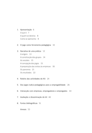 1.	 Apresentação 6
	 O que é 7
	 A quem se destina 8
	 Como se apresenta 8
2.	 O jogo como ferramenta pedagógica 10
3.	 Narrativa de uma prática 12
	 A origem 13
	 A constituição dos grupos 14
	 As sessões 15
	 A concepção dos jogos 15
	 A preparação das visitas às empresas 18
	 Os parceiros 21
	 Os resultados 22
4.	 Roteiro das actividades do Kit 24
5.	 Dez jogos ludico-pedagógicos para a empregabilidade 26
6.	 Interacção com empresas, empregadores e empregados 44
7.	 Avaliação e disseminação do kit 48
8.	 Fontes bibliográficas 51
	 Anexos 53
 