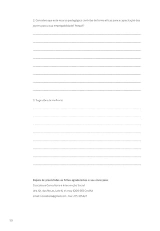 2. Considera que este recurso pedagógico contribui de forma eficaz para a capacitação dos
jovens para a sua empregabilidade? Porquê?
........................................................................................................................
........................................................................................................................
.......................................................................................................................
.......................................................................................................................
........................................................................................................................
........................................................................................................................
........................................................................................................................
........................................................................................................................
3. Sugestões de melhoria:
........................................................................................................................
........................................................................................................................
.......................................................................................................................
.......................................................................................................................
........................................................................................................................
........................................................................................................................
........................................................................................................................
........................................................................................................................
Depois de preenchidas as fichas agradecemos o seu envio para:
CooLabora-Consultoria e Intervenção Social
Urb. Qt. das Rosas, Lote 6, r/c esq. 6200-555 Covilhã
email: coolabora@gmail.com . Fax: 275 335427
50
 