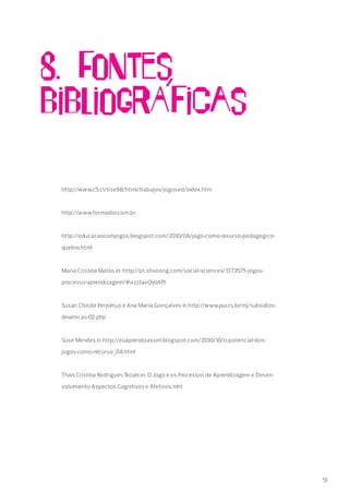 8. Fontes
bibliogrA´ficas
http://www.c5.cl/tise98/html/trabajos/jogosed/index.htm
http://www.formador.com.br
http://educacaocomjogos.blogspot.com/2010/06/jogo-como-recurso-pedagogico-
quebra.html
Maria Cristina Matos in: http://pt.shvoong.com/social-sciences/1773575-jogos-
processo-aprendizagem/#ixzz1axQVoXPJ
Susan Chiode Perpétuo e Ana Maria Gonçalves in http://www.pucrs.br/mj/subsidios-
dinamicas-02.php
Suse Mendes in http://euaprendoassim.blogspot.com/2010/10/o-potencial-dos-
jogos-como-recurso_04.html
Thaís Cristina Rodrigues Tezani in: O Jogo e os Processos de Aprendizagem e Desen-
volvimento Aspectos Cognitivos e Afetivos.mht
51
 