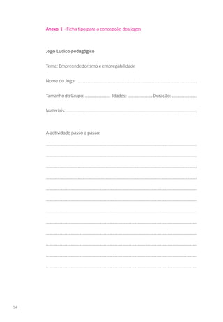 Anexo 1 - Ficha tipo para a concepção dos jogos
Jogo Ludico-pedagógico
Tema: Empreendedorismo e empregabilidade
Nome do Jogo: ................................................................................................
TamanhodoGrupo:.................... Idades:....................Duração:....................
Materiais: ........................................................................................................
A actividade passo a passo:
........................................................................................................................
........................................................................................................................
.......................................................................................................................
.......................................................................................................................
........................................................................................................................
........................................................................................................................
........................................................................................................................
........................................................................................................................
........................................................................................................................
........................................................................................................................
........................................................................................................................
........................................................................................................................
54
 