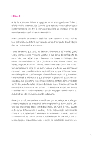 i) O que é
O Kit de actividades lúdico-pedagógicas para a empregabilidade “Saber o
Futuro” é uma ferramenta de trabalho para técnicos de intervenção social
que tenham como objectivo a orientação vocacional de crianças e jovens de
contextos socio-económicos mais vulneráveis.
Poderá ser usado em contextos escolares e extra-escolares e ainda servir de
base de trabalho ou de fonte de inspiração para a dinamização de actividades
diversas das que aqui se apresentam.
É uma ferramenta que surgiu no âmbito da intervenção do Projecto Quero
Saber, financiado pelo Programa Escolhas e que partiu do pressuposto de
que as crianças e os jovens são o âmago do processo de aprendizagem. Daí
que tenhamos envolvido na concepção deste recurso, desde o primeiro mo-
mento, um grupo de jovens. Tal como tantos outros, estes jovens não encara-
vam a escola como parte de um percurso para uma futura vida profissional
mas antes como uma obrigação ou inevitabilidade por que tinham de passar.
Foram eles pois que nos fizeram perceber que faltam respostas que superem
o mero acesso à informação e que envolvam os jovens em actividades ad-
equadas à sua faixa etária e que lhes permitam o contacto com a realidade
saindo do espaço formal da escola e da sala de aulas. Respostas como esta
que aqui se apresenta que lhes permite conhecerem-se a si próprios através
da descoberta das suas competências através dos jogos e conhecerem a re-
alidade através da incursão no mundo do trabalho.
Neste processo foram também envolvidos os parceiros do projecto: O Agru-
pamento de Escolas de Tortosendo (entidade promotora), a CooLabora - Con-
sultoria e Intervenção Social (entidade gestora), a CPCJ da Covilhã, a Junta
de Freguesia de Tortosendo, o Modatex - Centro de Formação Profissional da
Indústria Têxtil, do Vestuário, Confecção e Lanifícios e o NERCAB - Associa-
ção Empresarial de Castelo Branco. A monitorização do trabalho, a sua ex-
perimentação, a disponibilização de recursos e a mobilização das empresas,
7
 