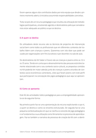 foram apenas alguns dos contributos dados por esta equipa que desde o pri-
meiro momento aderiu à iniciativa assumindo responsabilidades concretas.
Trata-se pois de um recurso pedagógico que resultou da utilização de metodo-
logias participativas, envolvendo agentes e destinatários pelo que considera-
mos estar adequado ao público a que se destina.
ii) A quem se destina
Os utilizadores deste recurso são os técnicos de projectos de intervenção
social bem como todos os profissionais que em diferentes contextos de tra-
balho lidem com crianças e jovens. Queremos com isto dizer que pode ser
usado por organizações sem fins lucrativos e por docentes na sala de aula.
Os destinatários do Kit Saber o Futuro são as crianças e jovens entre os 12 e
os 15 anos. Tendo em conta que o desenvolvimento das pessoas está directa-
mente relacionado com o seu contexto socio-cultural, as propostas contidas
no Kit poderão ter maior adesão junto de crianças e jovens oriundos de con-
textos socio-económicos vulneráveis, visto que foram jovens com este perfil
que participaram na concepção dos jogos pedagógicos que aqui se apresen-
tam.
iii) Como se apresenta
Este Kit de actividades lúdico-pedagógicas para a empregabilidade apresen-
ta-se da seguinte forma:
Na primeira parte faz-se uma apresentação do recurso explicitando o que é,
a quem se destina e como se encontra estruturado. De seguida faz-se uma
pequena contextualização em que se clarifica o conceito de jogo pedagógico
e se fundamenta a sua utilização como ferramenta no processo de aprendiza-
gem. Faz-se também a narrativa do processo de criação do Kit com a identi-
8 Saber o Futuro - Kit de actividades lúdico-pedagógicas para a empregabilidade
 