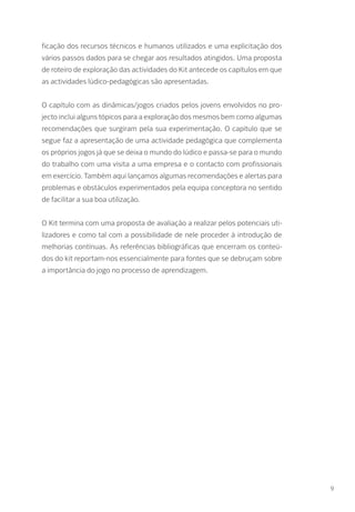 ficação dos recursos técnicos e humanos utilizados e uma explicitação dos
vários passos dados para se chegar aos resultados atingidos. Uma proposta
de roteiro de exploração das actividades do Kit antecede os capítulos em que
as actividades lúdico-pedagógicas são apresentadas.
O capítulo com as dinâmicas/jogos criados pelos jovens envolvidos no pro-
jecto inclui alguns tópicos para a exploração dos mesmos bem como algumas
recomendações que surgiram pela sua experimentação. O capítulo que se
segue faz a apresentação de uma actividade pedagógica que complementa
os próprios jogos já que se deixa o mundo do lúdico e passa-se para o mundo
do trabalho com uma visita a uma empresa e o contacto com profissionais
em exercício. Também aqui lançamos algumas recomendações e alertas para
problemas e obstáculos experimentados pela equipa conceptora no sentido
de facilitar a sua boa utilização.
O Kit termina com uma proposta de avaliação a realizar pelos potenciais uti-
lizadores e como tal com a possibilidade de nele proceder à introdução de
melhorias contínuas. As referências bibliográficas que encerram os conteú-
dos do kit reportam-nos essencialmente para fontes que se debruçam sobre
a importância do jogo no processo de aprendizagem.
9
 