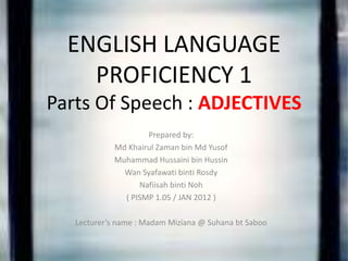 ENGLISH LANGUAGE
    PROFICIENCY 1
Parts Of Speech : ADJECTIVES
                    Prepared by:
            Md Khairul Zaman bin Md Yusof
            Muhammad Hussaini bin Hussin
              Wan Syafawati binti Rosdy
                  Nafiisah binti Noh
              ( PISMP 1.05 / JAN 2012 )

   Lecturer’s name : Madam Miziana @ Suhana bt Saboo
 