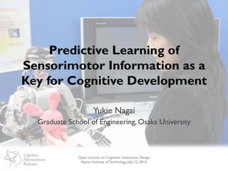 Cognitive
Neuroscience
Robotics
Predictive Learning of
Sensorimotor Information as a
Key for Cognitive Development
Yukie Nagai
Graduate School of Engineering, Osaka University
Open Lecture on Cognitive Interaction Design
Kyoto Institute of Technology, July 12, 2015
 