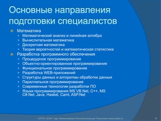 Основные направления подготовки специалистовМатематикаМатематический анализ и линейная алгебраВычислительная математикаДискретная математикаТеория вероятностей и математическая статистикаРазработка программного обеспеченияПроцедурное программированиеОбъектно-ориентированное программированиеФункциональное программированиеРазработка WEB-приложенийСтруктуры данных и алгоритмы обработки данныхПараллельное программированиеСовременные технологии разработки ПОЯзыки программирования MS VB.Net, C++, MS C#.Net, Java, Haskel, Caml, ASP.Net12СПГПУ, ФУИТ, каф. Компьютерные Интеллектуальные Технологии www.avalon.ru
