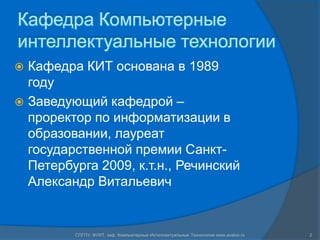Кафедра Компьютерные интеллектуальные технологииКафедра КИТ основана в 1989 годуЗаведующий кафедрой – проректор по информатизации в образовании, лауреат государственной премии Санкт-Петербурга 2009, к.т.н., Речинский Александр Витальевич2СПГПУ, ФУИТ, каф. Компьютерные Интеллектуальные Технологии www.avalon.ru