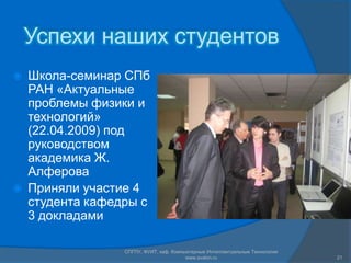 Успехи наших студентов Школа-семинар СПб РАН «Актуальные проблемы физики и технологий» (22.04.2009) под руководством академика Ж. Алферова Приняли участие 4 студента кафедры с 3 докладамиСПГПУ, ФУИТ, каф. Компьютерные Интеллектуальные Технологии www.avalon.ru21