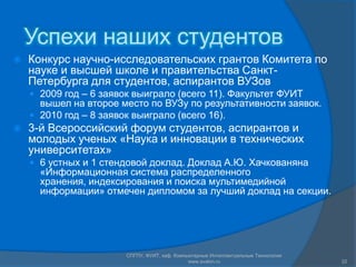 Успехи наших студентовКонкурс научно-исследовательских грантов Комитета по науке и высшей школе и правительства Санкт-Петербурга для студентов, аспирантов ВУЗов2009 год – 6 заявок выиграло (всего 11). Факультет ФУИТ вышел на второе место по ВУЗу по результативности заявок.2010 год – 8 заявок выиграло (всего 16).3-й Всероссийский форум студентов, аспирантов и молодых ученых «Наука и инновации в технических университетах» 6 устных и 1 стендовой доклад. Доклад А.Ю. Хачкованяна «Информационная система распределенного хранения, индексирования и поиска мультимедийной информации» отмечен дипломом за лучший доклад на секции.СПГПУ, ФУИТ, каф. Компьютерные Интеллектуальные Технологии www.avalon.ru22