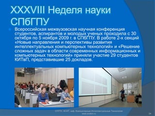 XXXVIII Неделя науки СПбГПУВсероссийская межвузовская научная конференция студентов, аспирантов и молодых ученых проходила с 30 октября по 5 ноября 2009 г. в СПбГПУ. В работе 2-х секций «Новые направления и перспективы развития интеллектуальных компьютерных технологий» и «Решение сложных задач в области современных информационных и компьютерных технологий» приняли участие 29 студентов КИТвП, представившие 25 докладов.СПГПУ, ФУИТ, каф. Компьютерные Интеллектуальные Технологии www.avalon.ru24