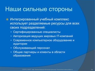 Наши сильные стороныИнтегрированный учебный комплекс использует разделяемые ресурсы для всех своих подразделений:Сертифицированные специалистыАвторизация ведущих мировых IT-компанийСовременное компьютерное оборудование и аудиторииОбслуживающий персоналОбщие партнеры и клиенты в области образованияСПГПУ, ФУИТ, каф. Компьютерные Интеллектуальные Технологии www.avalon.ru29