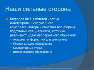 Наши сильные стороныКафедра КИТ является частью интегрированного учебного комплекса, который сочетает все формы подготовки специалистов, которые реализуют идею непрерывного обучения:Академия информатики для школьниковПервое высшее образованиеКомпьютерные курсыВторое высшее образование4СПГПУ, ФУИТ, каф. Компьютерные Интеллектуальные Технологии www.avalon.ru