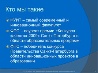 Кто мы такиеФУИТ – самый современный и инновационный факультетФПС – лауреат премии «Конкурса качества-2009» Санкт-Петербурга в области образовательных программФПС – победитель конкурса Правительства Санкт-Петербурга в области инновационных проектов в образованииСПГПУ, ФУИТ, каф. Компьютерные Интеллектуальные Технологии www.avalon.ru5