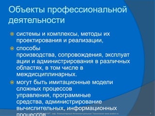 Объекты профессиональной деятельностисистемы и комплексы, методы их проектирования и реализации, способы производства, сопровождения, эксплуатации и администрирования в различных областях, в том числе в междисциплинарных. могут быть имитационные модели сложных процессов управления, программные средства, администрирование вычислительных, информационных процессов.7СПГПУ, ФУИТ, каф. Компьютерные Интеллектуальные Технологии www.avalon.ru