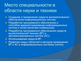 Место специальности в области науки и техникиСоздание и применение средств математического обеспечения информационных систем; Разработка программного обеспечения и способов администрирования информационных систем и сетей (включая глобальные);Разработка программного обеспечения средств вычислительной техники (ВТ) и автоматизированных систем (АС);Использование средств ВТ;Развитие новых областей и методов применения ВТ и АС в информационных системах (сетях). 8СПГПУ, ФУИТ, каф. Компьютерные Интеллектуальные Технологии www.avalon.ru