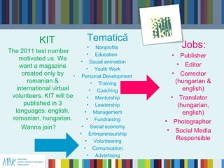 KIT                Tematică
                               •     Nonprofits           Jobs:
The 2011 test number           •    Education          • Publisher
    motivated us. We         • Social animation
    want a magazine                                      • Editor
                                 • Youth Work
     created only by     •    Personal Development
                                                       • Corrector
       romanian &                  • Training           (hungarian &
   international virtual          • Coaching               english)
 volunteers. KIT will be         • Mentorship          • Translator
      published in 3             • Leadership            (hungarian,
  languages: english,          • Management                english)
 romanian, hungarian.            • Fundraising       • Photographer
     Wanna join?              • Social economy
                             • Entrepreneurship
                                                      • Social Media
                                • Volunteering          Responsible
                               • Comunication
                                 • Advertising
 