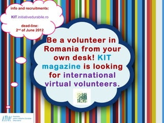info and recruitments:

KIT.initiativedurabile.ro

       dead-line:
   2nd of June 2012


                     Be a volunteer in
                    Romania from your
                      own desk! KIT
                    magazine is looking
                     for international
                    virtual volunteers.
 