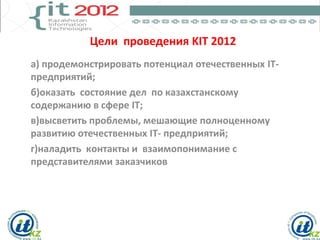 Цели проведения KIT 2012
а) продемонстрировать потенциал отечественных IT-
предприятий;
б)оказать состояние дел по казахстанскому
содержанию в сфере IT;
в)высветить проблемы, мешающие полноценному
развитию отечественных IT- предприятий;
г)наладить контакты и взаимопонимание с
представителями заказчиков
 