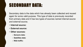 SECONDARY DATA:
Secondary data is the data which has already been collected and reused
again for some valid purpose. This type of data is previously recorded
from primary data and it has two types of sources named internal source
and external source.
• Internal source:
• External source:
• Other sources:
– Sensors data:
– Satellites data:
– Web traffic:
 