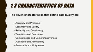 1.3 CHARACTERISTICS OF DATA
The seven characteristics that define data quality are:
– Accuracy and Precision
– Legitimacy and Validity
– Reliability and Consistency
– Timeliness and Relevance
– Completeness and Comprehensiveness
– Availability and Accessibility
– Granularity and Uniqueness
 