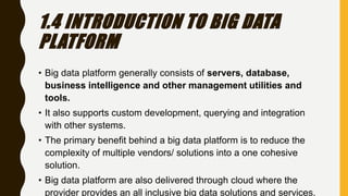 1.4 INTRODUCTION TO BIG DATA
PLATFORM
• Big data platform generally consists of servers, database,
business intelligence and other management utilities and
tools.
• It also supports custom development, querying and integration
with other systems.
• The primary benefit behind a big data platform is to reduce the
complexity of multiple vendors/ solutions into a one cohesive
solution.
• Big data platform are also delivered through cloud where the
provider provides an all inclusive big data solutions and services.
 