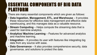 ESSENTIAL COMPONENTS OF BIG DATA
PLATFORM
There are many essential components which are given as follows:
• Data Ingestion, Management, ETL, and Warehouse – It provides
these resources for effective data management and effective data
warehousing, and this manages data as a valuable resource.
• Stream Computing – Helps compute the streaming data that is
used for real-time analytics.
• Analytics/ Machine Learning – Features for advanced analytics
and machine learning.
• Integration – It provides its user with features like integrating big
data from any source with ease.
• Data Governance – It also provides comprehensive security, data
governance, and solutions to protect the data.
 