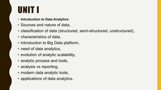 UNIT I
• Introduction to Data Analytics:
• Sources and nature of data,
• classification of data (structured, semi-structured, unstructured),
• characteristics of data,
• introduction to Big Data platform,
• need of data analytics,
• evolution of analytic scalability,
• analytic process and tools,
• analysis vs reporting,
• modern data analytic tools,
• applications of data analytics.
 