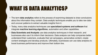 WHAT IS DATA ANALYTICS?
• The term data analytics refers to the process of examining datasets to draw conclusions
about the information they contain. Data analytic techniques enable you to take raw data
and uncover patterns to extract valuable insights from it.
• Today, many data analytics techniques use specialized systems and software that
integrate machine learning algorithms, automation and other capabilities.
• Data Scientists and Analysts use data analytics techniques in their research, and
businesses also use it to inform their decisions. Data analysis can help companies better
understand their customers, evaluate their ad campaigns, personalize content, create
content strategies and develop products. Ultimately, businesses can use data analytics to
boost business performance and improve their bottom line.
 