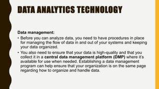 DATA ANALYTICS TECHNOLOGY
Data management:
• Before you can analyze data, you need to have procedures in place
for managing the flow of data in and out of your systems and keeping
your data organized.
• You also need to ensure that your data is high-quality and that you
collect it in a central data management platform (DMP) where it’s
available for use when needed. Establishing a data management
program can help ensure that your organization is on the same page
regarding how to organize and handle data.
 