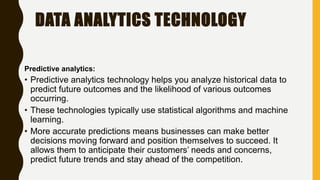 DATA ANALYTICS TECHNOLOGY
Predictive analytics:
• Predictive analytics technology helps you analyze historical data to
predict future outcomes and the likelihood of various outcomes
occurring.
• These technologies typically use statistical algorithms and machine
learning.
• More accurate predictions means businesses can make better
decisions moving forward and position themselves to succeed. It
allows them to anticipate their customers’ needs and concerns,
predict future trends and stay ahead of the competition.
 