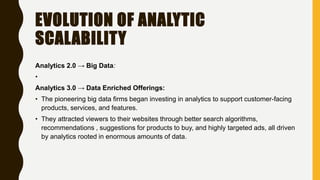 EVOLUTION OF ANALYTIC
SCALABILITY
Analytics 2.0 → Big Data:
•
Analytics 3.0 → Data Enriched Offerings:
• The pioneering big data firms began investing in analytics to support customer-facing
products, services, and features.
• They attracted viewers to their websites through better search algorithms,
recommendations , suggestions for products to buy, and highly targeted ads, all driven
by analytics rooted in enormous amounts of data.
 