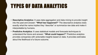 TYPES OF DATA ANALYTICS
• Descriptive Analytics: It uses data aggregation and data mining to provide insight
into the past and answer: “What has happened?” The descriptive analytics does
exactly what the name implies they “describe” or summarize raw data and make it
interpretable by humans.
• Predictive Analytics: It uses statistical models and forecasts techniques to
understand the future and answer: “What could happen?” Predictive analytics
provides companies with actionable insights based on data. It provides estimates
about the likelihood of a future outcome.
 