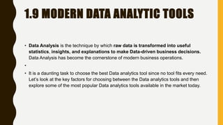 1.9 MODERN DATA ANALYTIC TOOLS
• Data Analysis is the technique by which raw data is transformed into useful
statistics, insights, and explanations to make Data-driven business decisions.
Data Analysis has become the cornerstone of modern business operations.
•
• It is a daunting task to choose the best Data analytics tool since no tool fits every need.
Let’s look at the key factors for choosing between the Data analytics tools and then
explore some of the most popular Data analytics tools available in the market today.
 