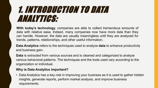 1. INTRODUCTION TO DATA
ANALYTICS:
Data Analytics refers to the techniques used to analyze data to enhance productivity
and business gain.
Data is extracted from various sources and is cleaned and categorized to analyze
various behavioral patterns. The techniques and the tools used vary according to the
organization or individual.
Why is Data Analytics important?
• Data Analytics has a key role in improving your business as it is used to gather hidden
insights, generate reports, perform market analysis, and improve business
requirements.
With today’s technology, companies are able to collect tremendous amounts of
data with relative ease. Indeed, many companies now have more data than they
can handle. However, the data are usually meaningless until they are analyzed for
trends, patterns, relationships, and other useful information.
 