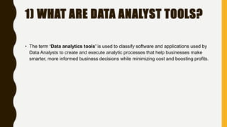 1) WHAT ARE DATA ANALYST TOOLS?
• The term ‘Data analytics tools’ is used to classify software and applications used by
Data Analysts to create and execute analytic processes that help businesses make
smarter, more informed business decisions while minimizing cost and boosting profits.
 