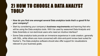 2) HOW TO CHOOSE A DATA ANALYST
TOOL?
• How do you find one amongst several Data analytics tools that’s a good fit for
your company?
• Start by considering your company’s business requirements and learning that who
will be using the Data analytics tools. Will it be used by seasoned Data Analysts and
Data Scientists or non-technical users who need an intuitive interface?
• Some Data analytics tools provide an immersive experience in code creation, generally
with SQL, while others are more concerned with click-and-point review best suited for
fresher’s. The Data analytics software should also offer support for visualizations
relevant to your business goals.
 