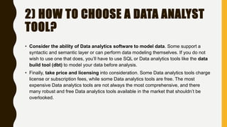 2) HOW TO CHOOSE A DATA ANALYST
TOOL?
• Consider the ability of Data analytics software to model data. Some support a
syntactic and semantic layer or can perform data modeling themselves. If you do not
wish to use one that does, you’ll have to use SQL or Data analytics tools like the data
build tool (dbt) to model your data before analysis.
• Finally, take price and licensing into consideration. Some Data analytics tools charge
license or subscription fees, while some Data analytics tools are free. The most
expensive Data analytics tools are not always the most comprehensive, and there
many robust and free Data analytics tools available in the market that shouldn’t be
overlooked.
 