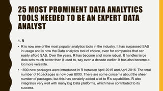 25 MOST PROMINENT DATA ANALYTICS
TOOLS NEEDED TO BE AN EXPERT DATA
ANALYST
1. R
• R is now one of the most popular analytics tools in the industry. It has surpassed SAS
in usage and is now the Data analytics tool of choice, even for companies that can
easily afford SAS. Over the years, R has become a lot more robust. It handles large
data sets much better than it used to, say even a decade earlier. It has also become a
lot more versatile.
• 1800 new packages were introduced in R between April 2015 and April 2016. The total
number of R packages is now over 8000. There are some concerns about the sheer
number of packages, but this has certainly added a lot to R’s capabilities. R also
integrates very well with many Big Data platforms, which have contributed to its
success.
 