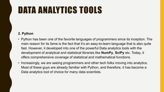 DATA ANALYTICS TOOLS
2. Python
• Python has been one of the favorite languages of programmers since its inception. The
main reason for its fame is the fact that it’s an easy-to-learn language that is also quite
fast. However, it developed into one of the powerful Data analytics tools with the
development of analytical and statistical libraries like NumPy, SciPy etc. Today, it
offers comprehensive coverage of statistical and mathematical functions.
• Increasingly, we are seeing programmers and other tech folks moving into analytics.
Most of these guys are already familiar with Python, and therefore, it has become a
Data analytics tool of choice for many data scientists.
 