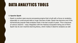 DATA ANALYTICS TOOLS
3. Apache Spark
• Spark is another open-source processing engine that is built with a focus on analytics,
especially on unstructured data or huge volumes of data. Spark has become one of the
tremendously popular Data analytics tools in the last couple of years. This is because
of various reasons – easy integration with the Hadoop ecosystem being one of them.
Spark has its own machine learning library, which makes it ideal for analytics as well.
 