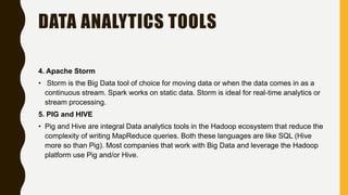 DATA ANALYTICS TOOLS
4. Apache Storm
• Storm is the Big Data tool of choice for moving data or when the data comes in as a
continuous stream. Spark works on static data. Storm is ideal for real-time analytics or
stream processing.
5. PIG and HIVE
• Pig and Hive are integral Data analytics tools in the Hadoop ecosystem that reduce the
complexity of writing MapReduce queries. Both these languages are like SQL (Hive
more so than Pig). Most companies that work with Big Data and leverage the Hadoop
platform use Pig and/or Hive.
 