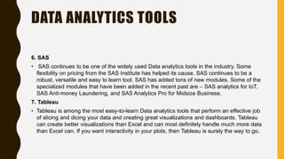 DATA ANALYTICS TOOLS
6. SAS
• SAS continues to be one of the widely used Data analytics tools in the industry. Some
flexibility on pricing from the SAS Institute has helped its cause. SAS continues to be a
robust, versatile and easy to learn tool. SAS has added tons of new modules. Some of the
specialized modules that have been added in the recent past are – SAS analytics for IoT,
SAS Anti-money Laundering, and SAS Analytics Pro for Midsize Business.
7. Tableau
• Tableau is among the most easy-to-learn Data analytics tools that perform an effective job
of slicing and dicing your data and creating great visualizations and dashboards. Tableau
can create better visualizations than Excel and can most definitely handle much more data
than Excel can. If you want interactivity in your plots, then Tableau is surely the way to go.
 