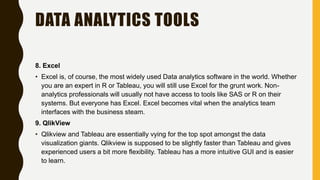 DATA ANALYTICS TOOLS
8. Excel
• Excel is, of course, the most widely used Data analytics software in the world. Whether
you are an expert in R or Tableau, you will still use Excel for the grunt work. Non-
analytics professionals will usually not have access to tools like SAS or R on their
systems. But everyone has Excel. Excel becomes vital when the analytics team
interfaces with the business steam.
9. QlikView
• Qlikview and Tableau are essentially vying for the top spot amongst the data
visualization giants. Qlikview is supposed to be slightly faster than Tableau and gives
experienced users a bit more flexibility. Tableau has a more intuitive GUI and is easier
to learn.
 
