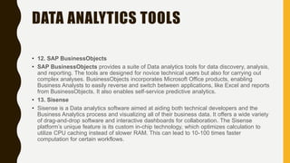 DATA ANALYTICS TOOLS
• 12. SAP BusinessObjects
• SAP BusinessObjects provides a suite of Data analytics tools for data discovery, analysis,
and reporting. The tools are designed for novice technical users but also for carrying out
complex analyses. BusinessObjects incorporates Microsoft Office products, enabling
Business Analysts to easily reverse and switch between applications, like Excel and reports
from BusinessObjects. It also enables self-service predictive analytics.
• 13. Sisense
• Sisense is a Data analytics software aimed at aiding both technical developers and the
Business Analytics process and visualizing all of their business data. It offers a wide variety
of drag-and-drop software and interactive dashboards for collaboration. The Sisense
platform’s unique feature is its custom in-chip technology, which optimizes calculation to
utilize CPU caching instead of slower RAM. This can lead to 10-100 times faster
computation for certain workflows.
 
