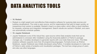 DATA ANALYTICS TOOLS
• 18. Redash
• Redash is a light weight and cost-effective Data analytics software for querying data sources and
building visualizations. The code is open source, and for organizations that want to begin quickly, an
inexpensive host version is available. Redash’s heart is a query editor, which offers a quick interface
for requests, schemes and integration management. Search results are cached in Redash, and users
can automatically schedule updates.
• 19. Jupyter Notebook
• Jupyter Notebook is one of the robust free, open-source online Data analytics tools that can be
administered in a browser after installation using the Anaconda platform or Python’s package
manager, pip. It enables developers to generate reports with Live Code Data and views. This Data
analytics software supports more than 40 programming languages. Formerly known as IPython
Notebook, Jupyter Notebook was initially developed using Python. It enables developers to make use
of Python’s wide variety of analytics and visualization packages. The tool has a large group of users
who also use other languages.
 