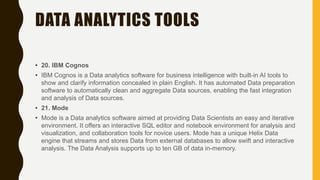 DATA ANALYTICS TOOLS
• 20. IBM Cognos
• IBM Cognos is a Data analytics software for business intelligence with built-in AI tools to
show and clarify information concealed in plain English. It has automated Data preparation
software to automatically clean and aggregate Data sources, enabling the fast integration
and analysis of Data sources.
• 21. Mode
• Mode is a Data analytics software aimed at providing Data Scientists an easy and iterative
environment. It offers an interactive SQL editor and notebook environment for analysis and
visualization, and collaboration tools for novice users. Mode has a unique Helix Data
engine that streams and stores Data from external databases to allow swift and interactive
analysis. The Data Analysis supports up to ten GB of data in-memory.
 